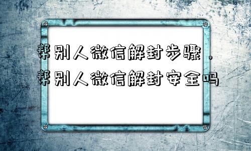 微信辅助-帮别人微信解封步骤，帮别人微信解封安全吗(1)