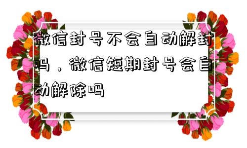 微信辅助-微信封号不会自动解封吗，微信短期封号会自动解除吗(1)