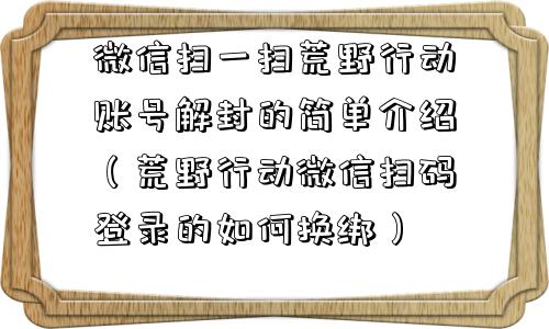 微信保号-微信扫一扫荒野行动账号解封的简单介绍（荒野行动微信扫码登录的如何换绑）(1)