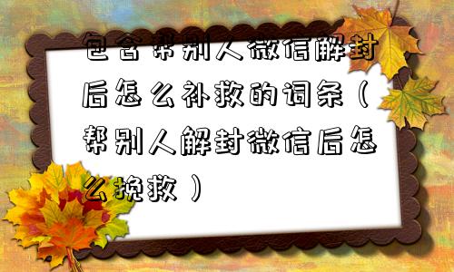 微信解封-包含帮别人微信解封后怎么补救的词条（帮别人解封微信后怎么挽救）(1)