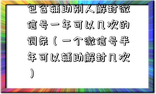 微信保号-包含辅助别人解封微信号一年可以几次的词条（一个微信号半年可以辅助解封几次）(1)