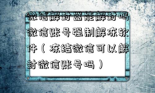 微信解封-微信解封器能解封吗微信账号强制解冻软件（冻结微信可以解封微信账号吗）(1)