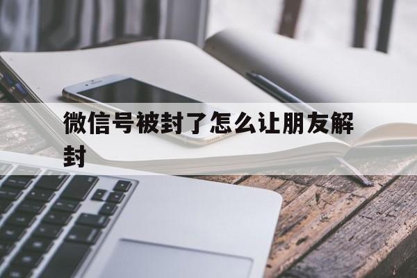 微信保号-微信号被封了怎么让朋友解封（微信号封了怎么让好友解封）(1)