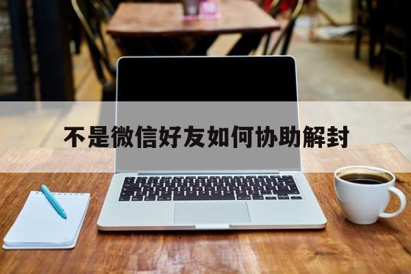 微信注册-不是微信好友如何协助解封（微信不是好友可以帮忙解封不）(1)