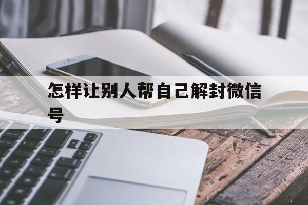 微信保号-怎样让别人帮自己解封微信号，怎么样帮别人解封微信号(1)