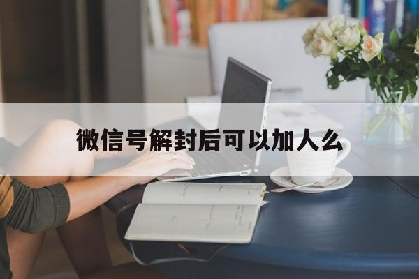 微信保号-微信号解封后可以加人么，微信限制加人解封了还能加吗(1)