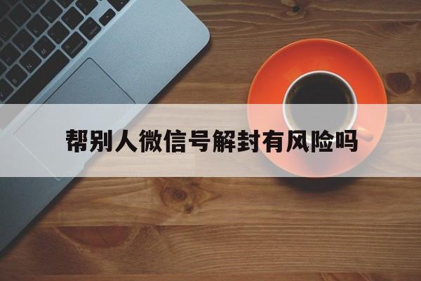 微信注册-帮别人微信号解封有风险吗，帮别人解封微信号有危险吗(1)