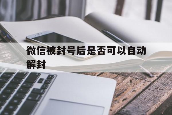 微信保号-微信被封号后是否可以自动解封，微信封号能自动解封吗?(1)