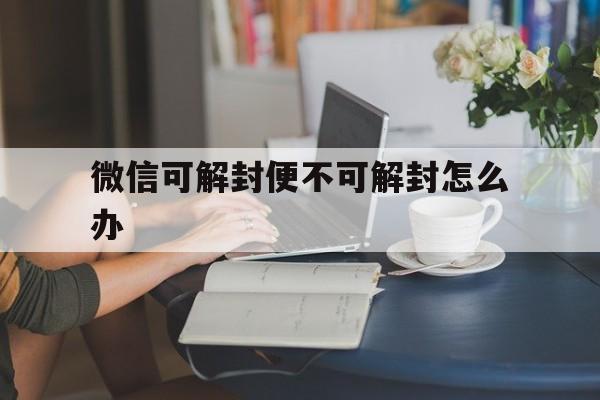 微信解封-微信可解封便不可解封怎么办，微信不可解封还有救吗(1)