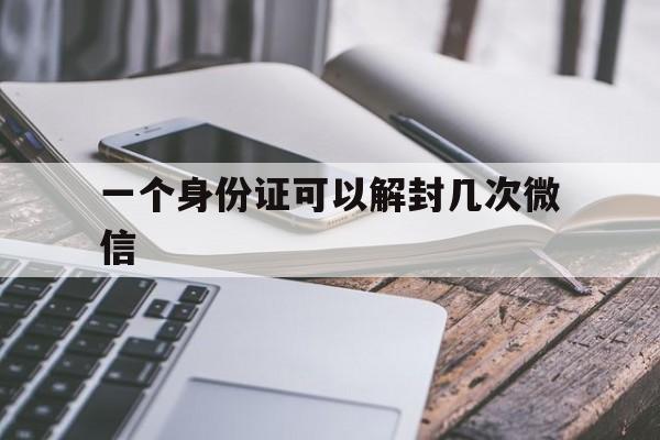 微信辅助-一个身份证可以解封几次微信，微信身份证可以解绑几次(1)