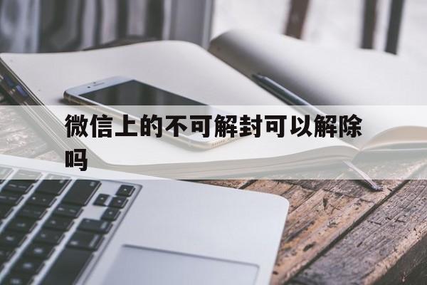 微信辅助-微信上的不可解封可以解除吗，微信不可解封咋办(1)