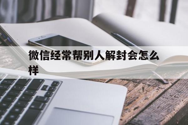 微信辅助-微信经常帮别人解封会怎么样，微信多次帮人解封会怎么样(1)