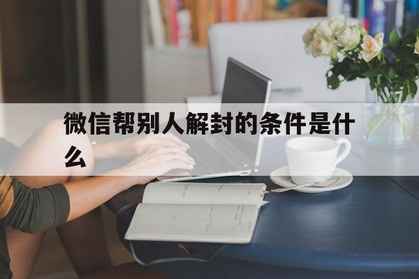 微信保号-微信帮别人解封的条件是什么，帮别人解封微信都需要什么(1)