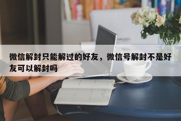 微信解封-微信解封只能解过的好友，微信号解封不是好友可以解封吗(1)