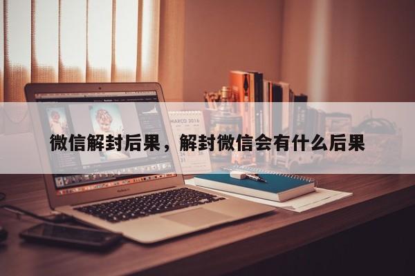 微信辅助-微信解封后果，解封微信会有什么后果(1)