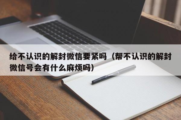 微信解封-给不认识的解封微信要紧吗（帮不认识的解封微信号会有什么麻烦吗）(1)