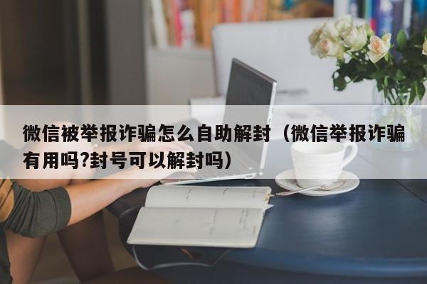 微信注册-微信被举报诈骗怎么自助解封（微信举报诈骗有用吗?封号可以解封吗）(1)