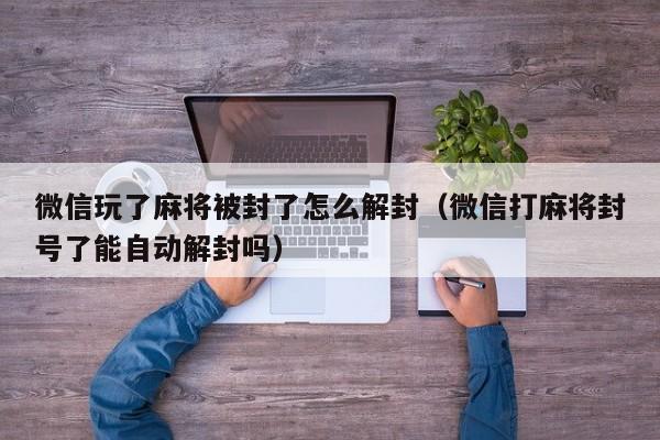 微信解封-微信玩了麻将被封了怎么解封（微信打麻将封号了能自动解封吗）(1)