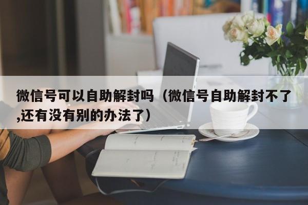 微信解封-微信号可以自助解封吗（微信号自助解封不了,还有没有别的办法了）(1)