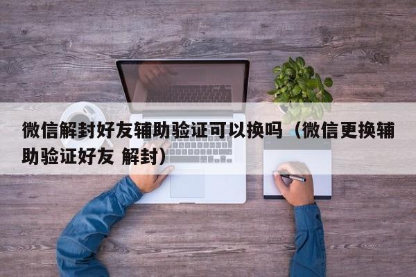 微信辅助-微信解封好友辅助验证可以换吗（微信更换辅助验证好友 解封）(1)