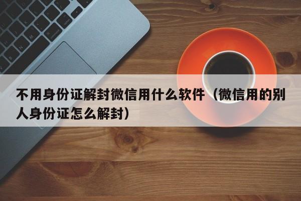 微信注册-不用身份证解封微信用什么软件（微信用的别人身份证怎么解封）(1)