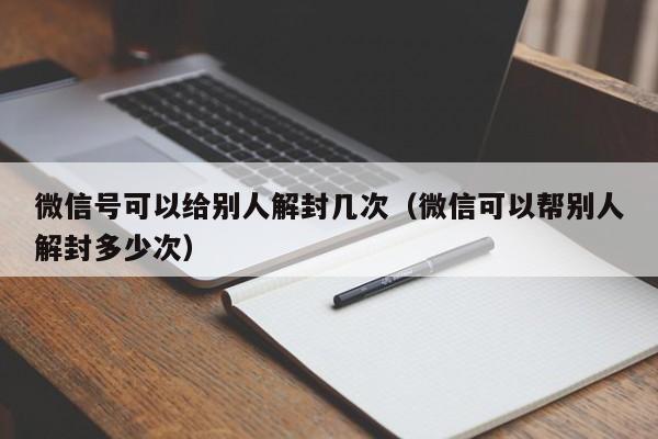 微信注册-微信号可以给别人解封几次（微信可以帮别人解封多少次）(1)