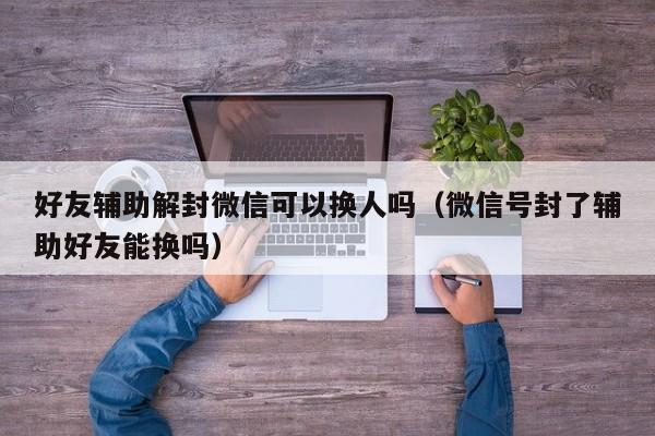 微信辅助-好友辅助解封微信可以换人吗（微信号封了辅助好友能换吗）(1)