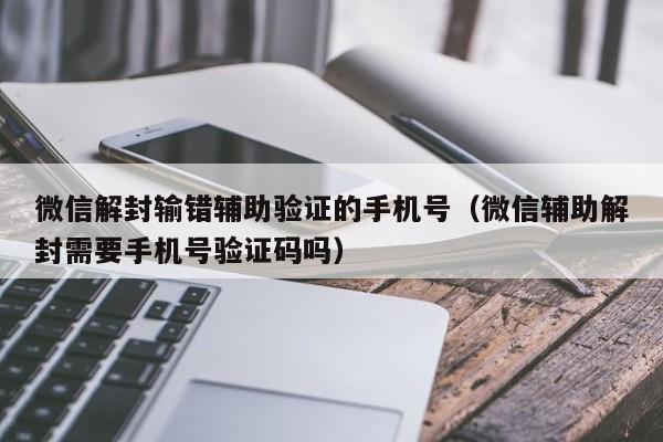 微信辅助-微信解封输错辅助验证的手机号（微信辅助解封需要手机号验证码吗）(1)