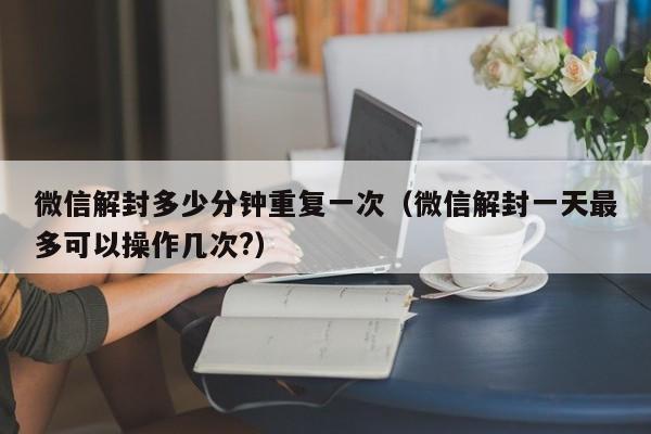 微信注册-微信解封多少分钟重复一次（微信解封一天最多可以操作几次?）(1)