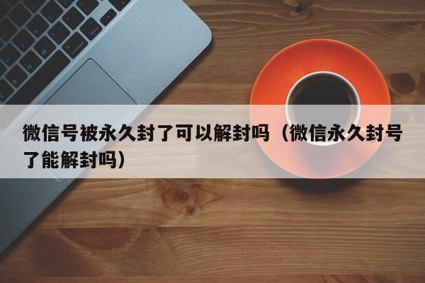 微信解封-微信号被永久封了可以解封吗（微信永久封号了能解封吗）(1)