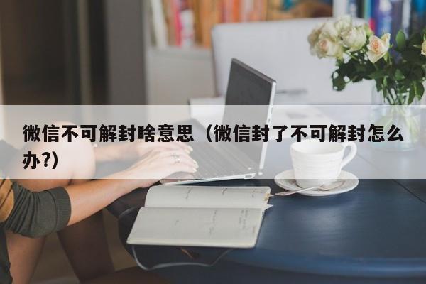 微信注册-微信不可解封啥意思（微信封了不可解封怎么办?）(1)