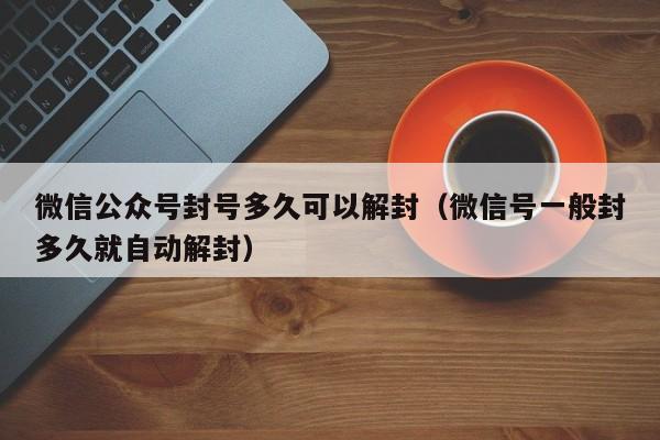 微信辅助-微信公众号封号多久可以解封（微信号一般封多久就自动解封）(1)