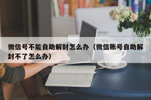 微信辅助-微信号不能自助解封怎么办（微信账号自助解封不了怎么办）(1)