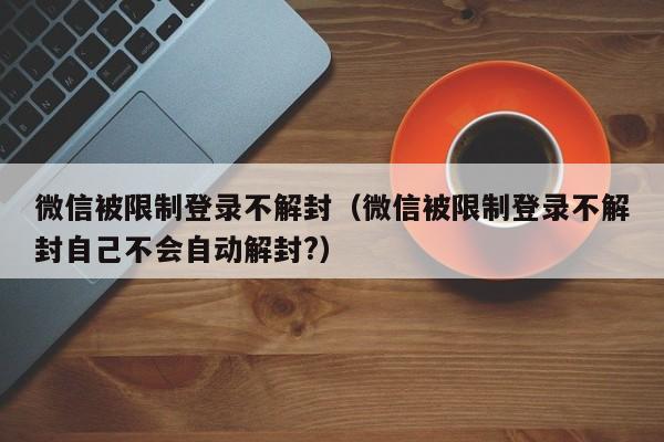 微信保号-微信被限制登录不解封（微信被限制登录不解封自己不会自动解封?）(1)