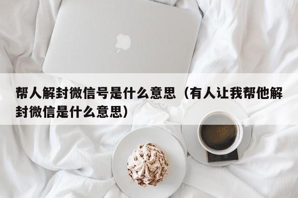 微信解封-帮人解封微信号是什么意思（有人让我帮他解封微信是什么意思）(1)