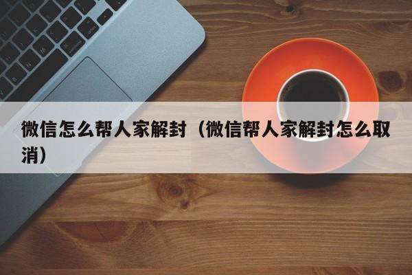 微信注册-微信怎么帮人家解封（微信帮人家解封怎么取消）(1)