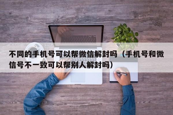 微信解封-不同的手机号可以帮微信解封吗（手机号和微信号不一致可以帮别人解封吗）(1)