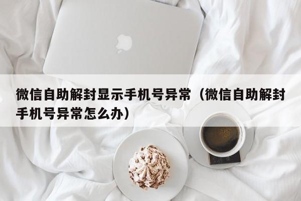 微信注册-微信自助解封显示手机号异常（微信自助解封手机号异常怎么办）(1)