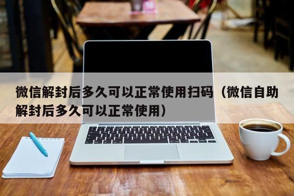 微信解封-微信解封后多久可以正常使用扫码（微信自助解封后多久可以正常使用）(1)