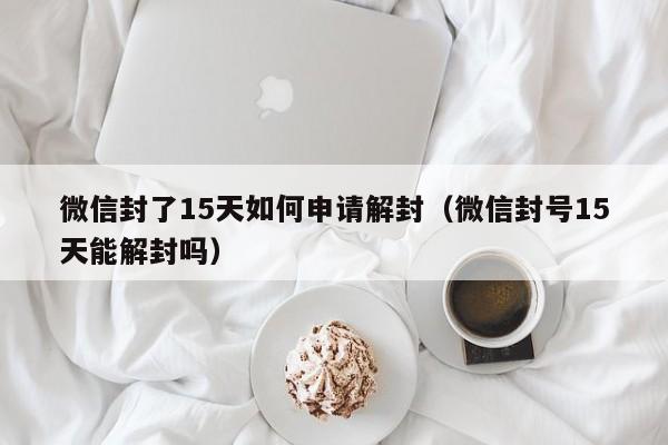 微信注册-微信封了15天如何申请解封（微信封号15天能解封吗）(1)