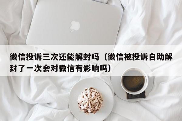 微信注册-微信投诉三次还能解封吗（微信被投诉自助解封了一次会对微信有影响吗）(1)