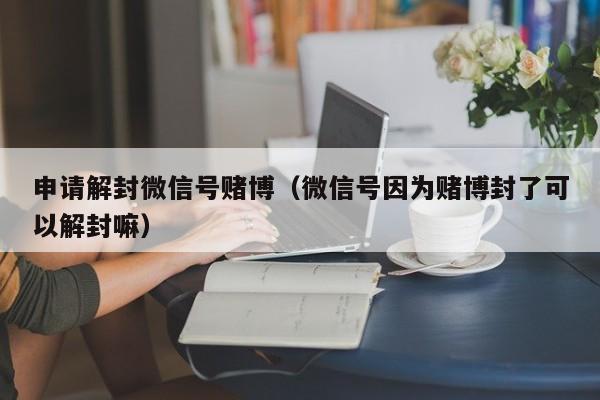 微信注册-申请解封微信号赌博（微信号因为赌博封了可以解封嘛）(1)