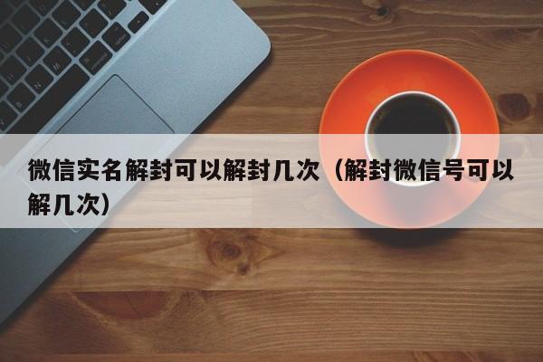 微信辅助-微信实名解封可以解封几次（解封微信号可以解几次）(1)