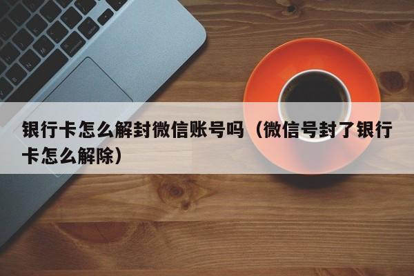 微信注册-银行卡怎么解封微信账号吗（微信号封了银行卡怎么解除）(1)