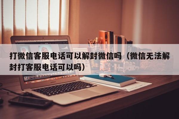 微信注册-打微信客服电话可以解封微信吗（微信无法解封打客服电话可以吗）(1)