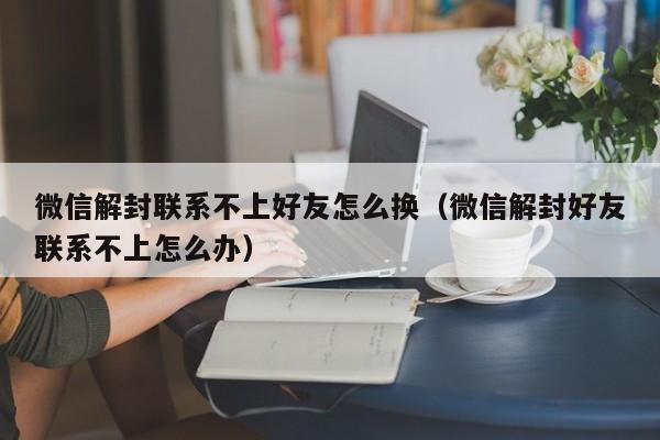 微信辅助-微信解封联系不上好友怎么换（微信解封好友联系不上怎么办）(1)