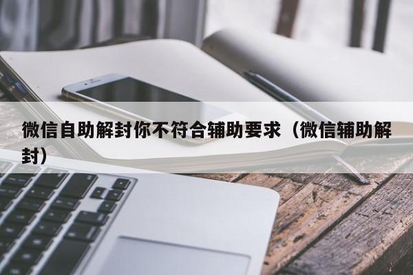 微信注册-微信自助解封你不符合辅助要求（微信辅助解封）(1)