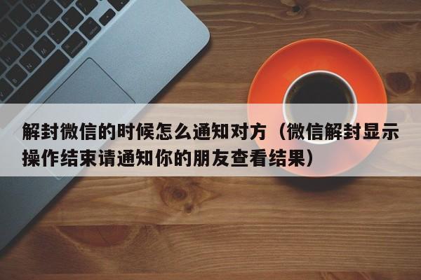 微信保号-解封微信的时候怎么通知对方（微信解封显示操作结束请通知你的朋友查看结果）(1)