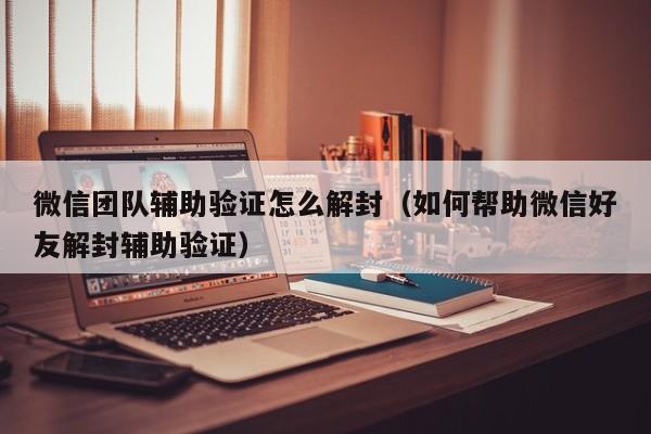 微信辅助-微信团队辅助验证怎么解封（如何帮助微信好友解封辅助验证）(1)