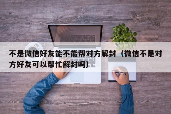 微信注册-不是微信好友能不能帮对方解封（微信不是对方好友可以帮忙解封吗）(1)